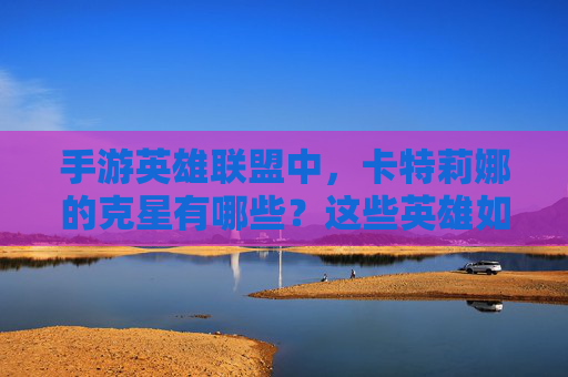 手游英雄联盟中,卡特莉娜的克星有哪些?这些英雄如何针对她的爆发与机动性?