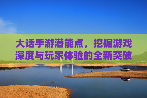 大话手游潜能点,挖掘游戏深度与玩家体验的全新突破口