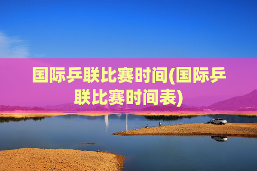 国际乒联比赛时间(国际乒联比赛时间表)