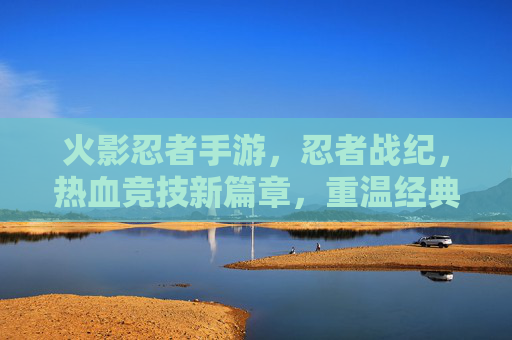 火影忍者手游,忍者战纪,热血竞技新篇章,重温经典忍者世界