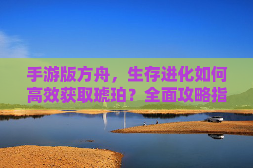手游版方舟，生存进化如何高效获取琥珀？全面攻略指南