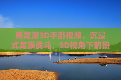 黑龙波3D手游视频,沉浸式龙族战斗,3D视角下的热血对决与视觉盛宴
