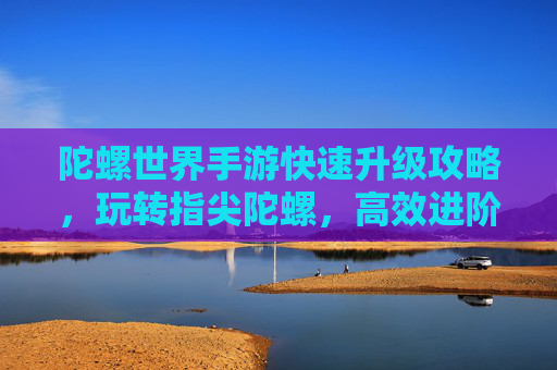陀螺世界手游快速升级攻略,玩转指尖陀螺,高效进阶技巧全解析