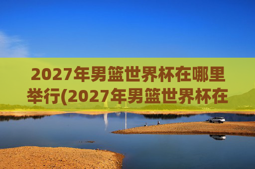 2027年男篮世界杯在哪里举行(2027年男篮世界杯在哪里举行的)