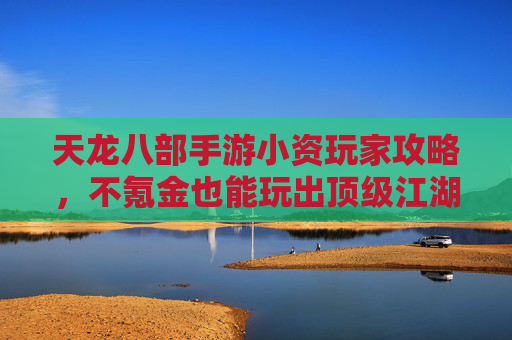天龙八部手游小资玩家攻略，不氪金也能玩出顶级江湖体验