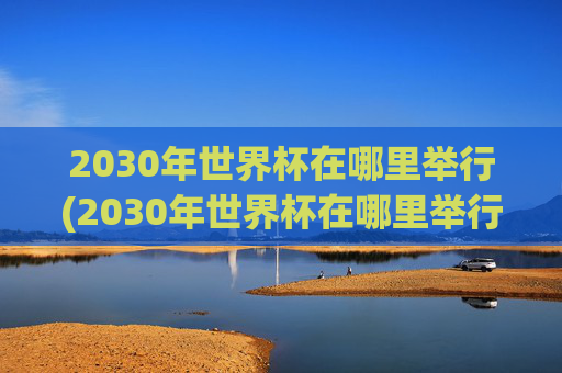 2030年世界杯在哪里举行(2030年世界杯在哪里举行)2030年世界杯在哪里举行?