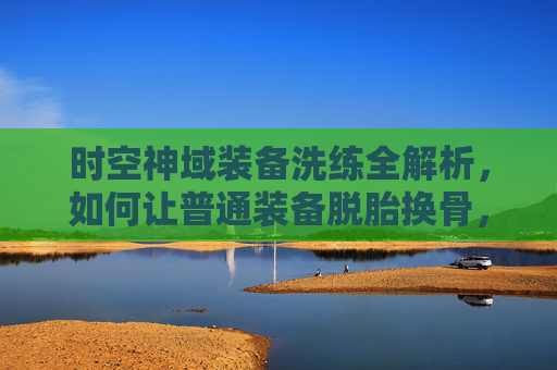 时空神域装备洗练全解析,如何让普通装备脱胎换骨,成为战斗核心?