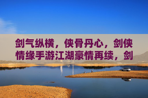 剑气纵横,侠骨丹心,剑侠情缘手游江湖豪情再续,剑气纵横,侠骨丹心,剑侠情缘手游江湖豪情再续