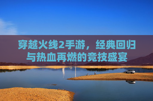 穿越火线2手游,经典回归与热血再燃的竞技盛宴