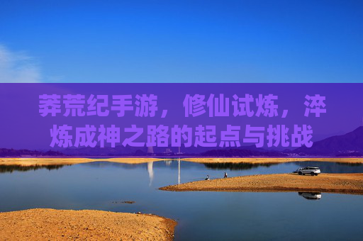 莽荒纪手游,修仙试炼,淬炼成神之路的起点与挑战