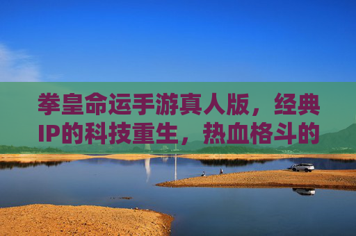 拳皇命运手游真人版，经典IP的科技重生，热血格斗的视觉新篇