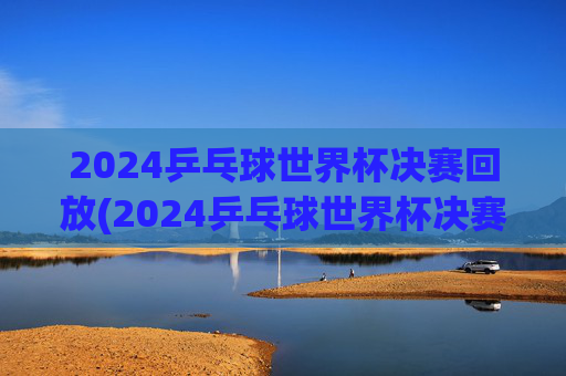 2024乒乓球世界杯决赛回放(2024乒乓球世界杯决赛回放完整版)2024乒乓球世界杯决赛回放完整版