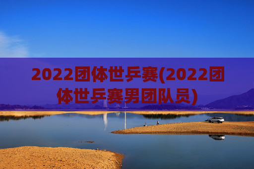 2022团体世乒赛(2022团体世乒赛男团队员)