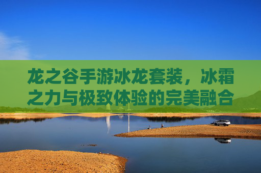 龙之谷手游冰龙套装,冰霜之力与极致体验的完美融合