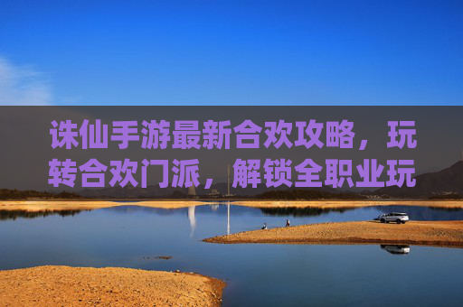 诛仙手游最新合欢攻略,玩转合欢门派,解锁全职业玩法新体验!