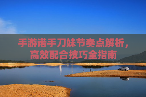 手游诺手刀妹节奏点解析，高效配合技巧全指南