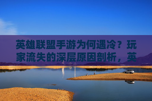 英雄联盟手游为何遇冷?玩家流失的深层原因剖析,英雄联盟手游为何遇冷?玩家流失的深层原因剖析