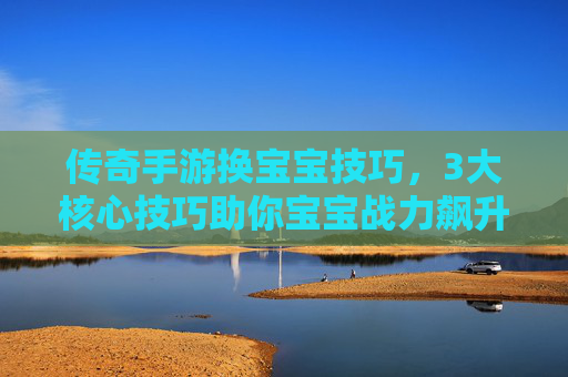 传奇手游换宝宝技巧，3大核心技巧助你宝宝战力飙升，轻松称霸服务器