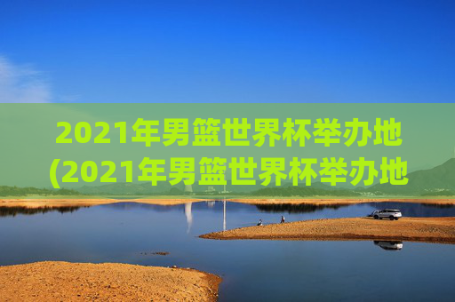 2021年男篮世界杯举办地(2021年男篮世界杯举办地点)2021年男篮世界杯举办地（2021年男篮世界杯举办地点）