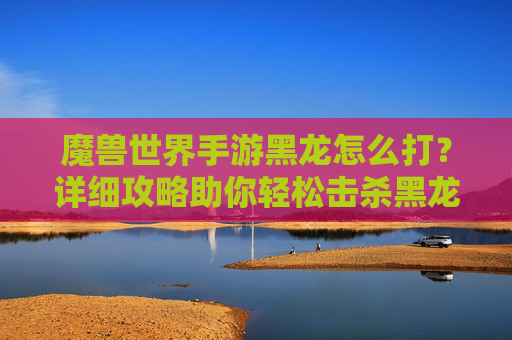 魔兽世界手游黑龙怎么打?详细攻略助你轻松击杀黑龙,魔兽世界手游黑龙怎么打?详细攻略助你轻松击杀黑龙