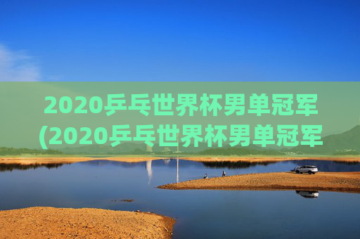 2020乒乓世界杯男单冠军(2020乒乓世界杯男单冠军是谁)