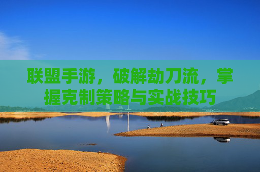 联盟手游,破解劫刀流,掌握克制策略与实战技巧
