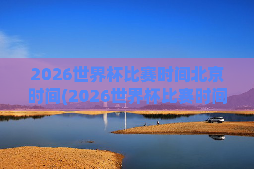 2026世界杯比赛时间北京时间(2026世界杯比赛时间北京时间几点)2026世界杯比赛时间（北京时间）