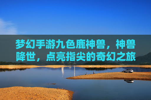 梦幻手游九色鹿神兽,神兽降世,点亮指尖的奇幻之旅