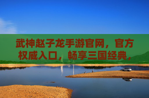 武神赵子龙手游官网，官方权威入口，畅享三国经典，指尖共赴赵云的传奇征途