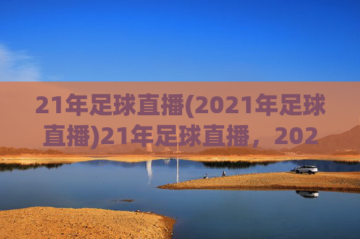 21年足球直播(2021年足球直播)21年足球直播,2021年足球赛事直播资源与精彩回顾