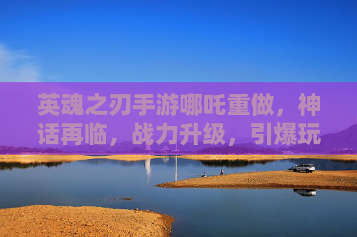 英魂之刃手游哪吒重做,神话再临,战力升级,引爆玩家期待
