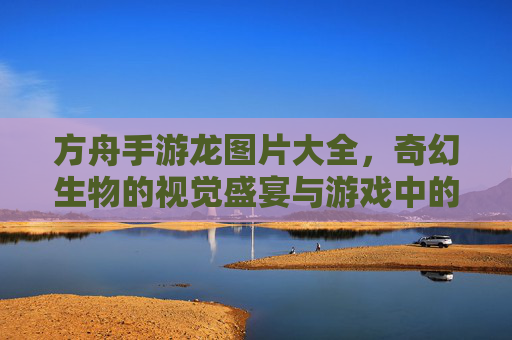 方舟手游龙图片大全,奇幻生物的视觉盛宴与游戏中的独特魅力探索