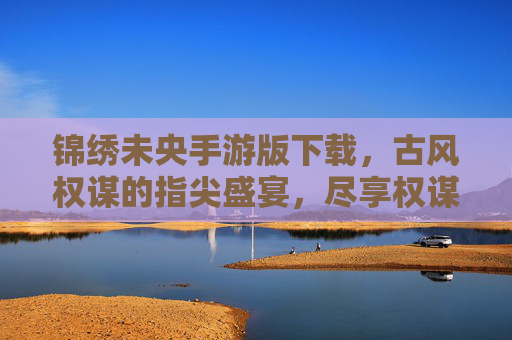 锦绣未央手游版下载,古风权谋的指尖盛宴,尽享权谋博弈与古风浪漫的极致体验