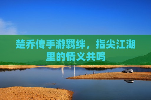 楚乔传手游羁绊,指尖江湖里的情义共鸣