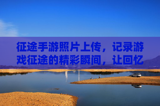 征途手游照片上传,记录游戏征途的精彩瞬间,让回忆与游戏同频共振