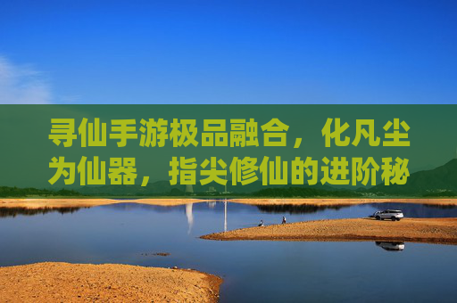 寻仙手游极品融合,化凡尘为仙器,指尖修仙的进阶秘籍,寻仙手游极品融合,化凡尘为仙器,指尖修仙进阶秘籍