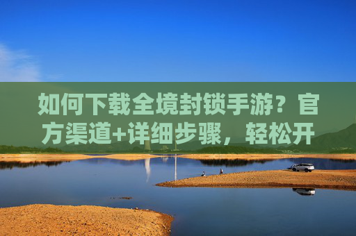 如何下载全境封锁手游?官方渠道+详细步骤,轻松开启末日生存之旅,全境封锁手游下载方法,官方渠道+详细步骤,轻松开启末日生存之旅