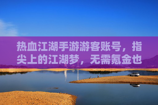 热血江湖手游游客账号，指尖上的江湖梦，无需氪金也能畅玩，热血江湖手游游客账号，指尖上的江湖梦，无需氪金也能畅玩