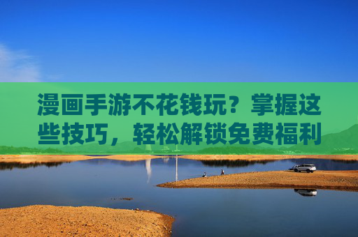 漫画手游不花钱玩？掌握这些技巧，轻松解锁免费福利，告别氪金烦恼！