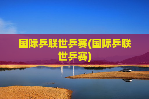 国际乒联世乒赛(国际乒联世乒赛)