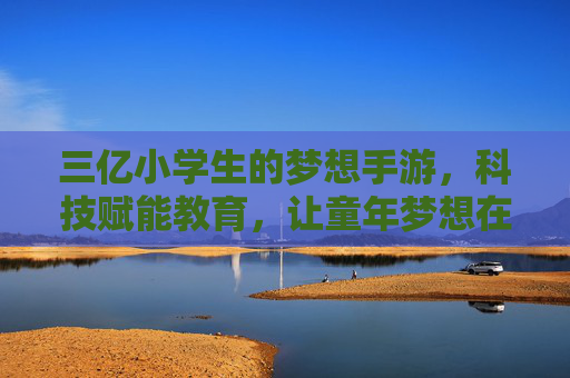三亿小学生的梦想手游，科技赋能教育，让童年梦想在数字世界里绽放