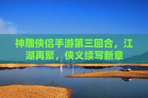 神雕侠侣手游第三回合,江湖再聚,侠义续写新章