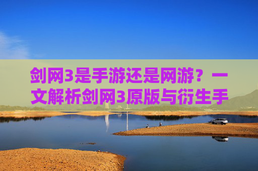 剑网3是手游还是网游？一文解析剑网3原版与衍生手游的差异与定位，剑网3是手游还是网游？一文解析原版与衍生手游的差异与定位