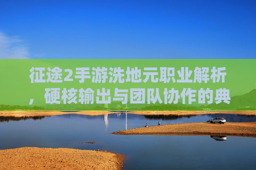 征途2手游洗地元职业解析,硬核输出与团队协作的典范,重塑游戏战场格局,征途2手游洗地元职业解析,硬核输出与团队协作的典范,重塑游戏战场格局