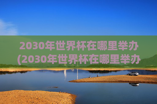 2030年世界杯在哪里举办(2030年世界杯在哪里举办)