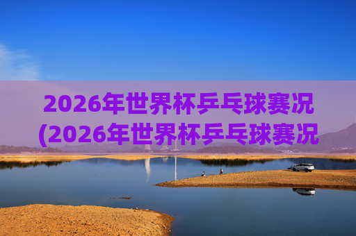 2026年世界杯乒乓球赛况(2026年世界杯乒乓球赛况如何)2026年世界杯乒乓球赛况如何