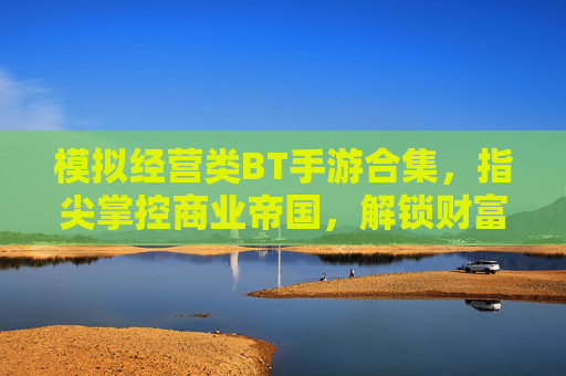 模拟经营类BT手游合集,指尖掌控商业帝国,解锁财富与权力的终极秘籍