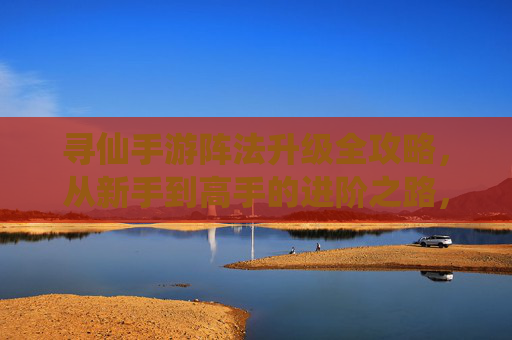 寻仙手游阵法升级全攻略，从新手到高手的进阶之路，寻仙手游阵法升级全攻略，从新手到高手的进阶之路