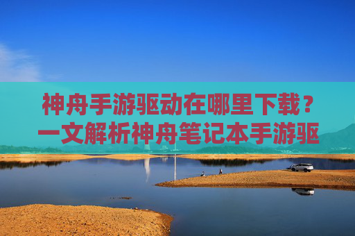 神舟手游驱动在哪里下载?一文解析神舟笔记本手游驱动获取与安装方法