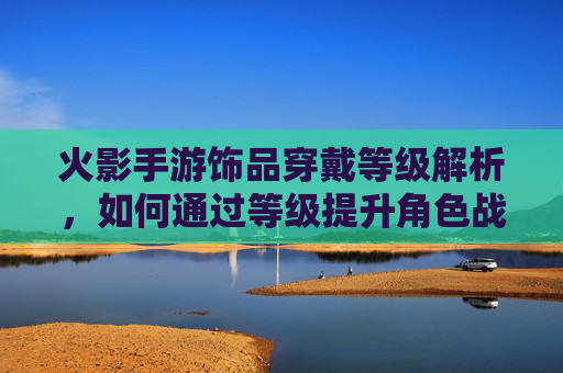 火影手游饰品穿戴等级解析，如何通过等级提升角色战力？